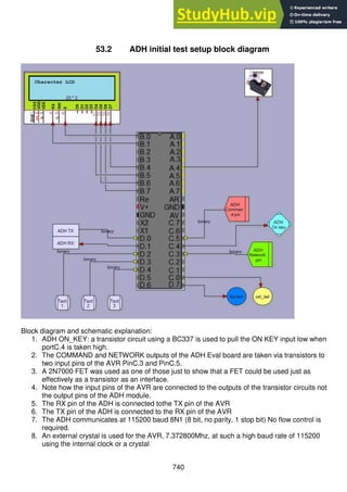 740
53.2 ADH initial test setup block diagram
Block diagram and schematic explanation:
1. ADH ON_KEY: a transistor circuit using a BC337 is used to pull the ON KEY input low when
portC.4 is taken high.
2. The COMMAND and NETWORK outputs of the ADH Eval board are taken via transistors to
two input pins of the AVR PinC.3 and PinC.5.
3. A 2N7000 FET was used as one of those just to show that a FET could be used just as
effectively as a transistor as an interface.
4. Note how the input pins of the AVR are connected to the outputs of the transistor circuits not
the output pins of the ADH module.
5. The RX pin of the ADH is connected tothe TX pin of the AVR
6. The TX pin of the ADH is connected to the RX pin of the AVR
7. The ADH communicates at 115200 baud 8N1 (8 bit, no parity, 1 stop bit) No flow control is
required.
8. An external crystal is used for the AVR, 7.372800Mhz, at such a high baud rate of 115200
using the internal clock or a crystal
 