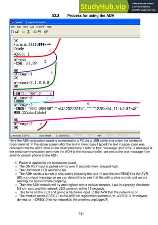 741
53.3 Process for using the ADH
Here the ADH evaluation board is connected to a PC via a USB cable and under the control of
hyperterminal. In the above screen shot the text in lower case I typed the text in upper case was
received from the ADH. Note in the descriptionhere I refer to both ‘message’ and ‘sms’, a message is
the serial communication sent from the ADH to the microcontroller; an sms is the text message from
another cellular phone to the ADH.
1. Power is applied to the evaluation board.
o The ON KEY input is pulled low for over 2 seconds then released high.
o The Command LED will come on
o The ADH sends a bunch of characters inclusing the text IIII and the text READY to the AVR
(IIII is a unique message so we can detect this to see that the adh is alive and ok and we are
reading the serial comms properly).
o Then the ADH module will try and register with a cellular network. I put in a prepay Vodafone
NZ sim card and the network LED came on within 15 seconds.
o This turns on the LED and giving a hardware input to the AVR that the network is on .
o The module sends CREG+1 to the AVR for registration succesful, or +CREG: 3 for network
denied, or +CREG: 0 for no network(is the antenna unplugged?).
 