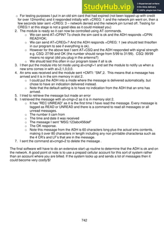 742
o For testing purposes I put in an old sim card that had expired (not been topped up with credit
for over 12months) and it responded initially with +CREG: 1 and the network pin went on, then a
few seconds later sent +CREG: 3 – network denied and the network pin turned off. Testing for
CREG:1 at this stage is not a good idea as it could mislead you)
2. The module is ready so it can now be controlled using AT commands.
o We can send AT+CPIN? To check the sim card is ok and the ADH responds +CPIN:
READYOK;
o We can send AT+CREG=? And the ADH responds +CREG: 1 (we should test thisoften
in our program to see if everything is ok).
o However for the above test I sent AT+CSQ and the ADH responded with signal strength
e.g. CSQ: 27/99 and OK (the number should range from 5/99 to 31/99). CSQ: 99/99
means no signal (did you plug in the antenna?)
o We should test this often in our program tosee if all is ok
3. I then put the module into txt mode using at+cmgf=1 and set the module to notify us when a
new sms comes in with at+2,1,0,0,0.
4. An sms was received and the module sent +CMTI: “SM”,2. This means that a message has
arrived and it is in the sim memory in slot 2.
o I could put the ADH into a mode where the message is delivered automatically, but
chose to have an indication delivered instead.
o Note that the default setting is to have no indication from the ADH that an sms has
arrived.
5. I tried to retrieve the message but made an error
6. I retrieved the message with at+cmgr=2 as it is in memory slot 2.
o It has “REC UNREAD” as it is the first time I have read the message. Every message is
tagged as READ or UNREAD and there is a command to read all messages or all
unread messages.
o The number it cam from
o The time and date it was received
o The message I sent “MSG:123abc456def”
o The OK response.
o Note this message from the ADH is 60 characters long plus the actual sms contents,
making it over 80 characters in length including any non printable charactersa such as
the 4 CR’s and LF’s that are in the message.
7. I sent the command at+cmgd=2 to delete the message .
The final software will have to do an extensive start up routine to determine that the ADH is ok and on
the network. A good point ot note is to use a prepaid cellular account for this sort of system rather
than an account where you are billed. If the system locks up and sends a lot of messages then it
could become very costly!$!
 