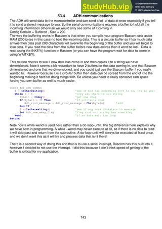 743
53.4 ADH communications
The ADH will send data to the microcontroller and can send a lot of data at once especially if you tell
it to send a stored message to you. So the serial communications requires a buffer to hold all the
incoming information otherwise we would only see some of it coming in.
Config Serialin = Buffered , Size = 200
The way the buffering works in Bascom is that when you compile your program Bascom sets aside
RAM (200 bytes in this case) to hold the incoming data. This is a circular buffer so if too much data
arrives then data past 200 characters will overwrite the beginning of the buffer and you will begin to
lose data. If you read the data from the buffer before new data arrives then it wont be lost. Data is
read using the INKEY() function in Bascom (or you can have the program wait for data to come in
using WAITKEY).
This routine checks to see if new data has come in and then copies it to a string we have
dimensioned. Now it seems a bit redundant to have 2 buffers for the data coming in, one that Bascom
dimensioned and one that we dimensioned, and you could just use the Bascom buffer if you really
wanted to. However because it is a circular buffer then data can be spread from the end of it to the
beginning making it hard for doing things with. So unless you need to really conserve ram space
having you own buffer as well is much easier.
Check_for_adh_comms:
I = Ischarwaiting() 'see if buf has something (I=0 Is no, I=1 is yes)
While I = 1 'copy all chars to our string
Bytein = Inkey() 'get one char
If Bytein > 31 Then 'if printable char
Adh_rcvd_message = Adh_rcvd_message + Chr(bytein) 'add
End If
I = Ischarwaiting() 'see if any more charaters in meesage
Set Adh_new_mesg_flag 'flag that our string has something
Wend 'if no data exit the loop
Return
Note how a while-wend is used here rather than a do-loop-until. The big difference here explains why
we have both in programming. A while –wend may never execute at all, so if there is no data to read
it will skip past and return from the subroutine. A do-loop-until will always be executed at least once,
and we don’t want this as it will try and process data that isn’t there!
There is a second way of doing this and that is to use a serial interrupt, Bascom has this built into it,
however I decided to not use the interrupt. I did this because I don’t think speed of getting to the
buffer is critical for my application.
 