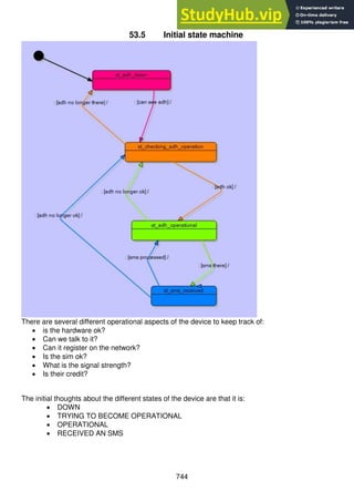 744
53.5 Initial state machine
There are several different operational aspects of the device to keep track of:
 is the hardware ok?
 Can we talk to it?
 Can it register on the network?
 Is the sim ok?
 What is the signal strength?
 Is their credit?
The initial thoughts about the different states of the device are that it is:
 DOWN
 TRYING TO BECOME OPERATIONAL
 OPERATIONAL
 RECEIVED AN SMS
 