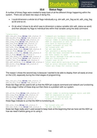745
53.6 Status flags
A number of binary flags were created to keep track of all the different things happening within the
system. There are (at least) two ways of doing this.
 I could dimension a whole lot of flags individually e.g. dim adh_sim_flag as bit, adh_creg_flag
as bit and so on.
 Or do what I chose to do which was to dimension a status variable (dim adh_status as word)
and then allocate my flags to individual bits within that variable using the alias command.
'status bits
Adh_com_pin_flag Alias Adh_status.15 'command pin hardware connection ok
Adh_nw_pin_flag Alias Adh_status.14 'network pin hardware connection ok
Adh_alive_flag Alias Adh_status.13 'serial comms is working between micro and ADH
Adh_creg_flag Alias Adh_status.12 'ADH is registerd on cell nw
Adh_sim_flag Alias Adh_status.11 'sim card is functioning ok
Adh_ss_flag Alias Adh_status.10 'signal strength ok (not 99)
Adh_echo_flag Alias Adh_status.9 'we turned echo off
Adh_sms_mode_flag Alias Adh_status.8 'we set sms mode
Adh_ok_flag Alias Adh_status.7 'get yourself a smiley here!
Adh_sms_rcvd_flag Alias Adh_status.6 'an sms has been received from other cellphone
Adh_$_flag Alias Adh_status.5 'we have credit to send
Adh_new_mesg_flag Alias Adh_status.4 'new serial message from adh to micro
Adh_ok_rcvd_flag Alias Adh_status.3 'ADH all functioning ok
Credit_bal_flag Alias Adh_status.2 'credit over $1.00
Adh_sms_sending_flag Alias Adh_status.1 'sfter send while waiting for sent response
Adh_error_flag Alias Adh_status.0 'had an error returned from the adh
Adh_status = 0 'reset all flags for initial start
The reason I chose the second way is because I wanted to be able to display them all easily at once
on the LCD, especially during the initial stages of programming.
Adh_com_pin_flag Alias Adh_status.15
Adh_nw_pin_flag Alias Adh_status.14
these two flags will be used to tell us that the ADH pin outputs command and network are functioning.
At any stage if either of these drop out then there is a problem with our system.
Adh_alive_flag Alias Adh_status.13 'serial comms is working between micro and ADH
Adh_creg_flag Alias Adh_status.12 'ADH is registerd on cell nw
Adh_sim_flag Alias Adh_status.11 'sim card is functioning ok
Adh_ss_flag Alias Adh_status.10 'signal strength ok (not 99)
these flags inidicate to us that the ADH is functioning ok.
Adh_echo_flag Alias Adh_status.9 'we turned echo off
Adh_sms_mode_flag Alias Adh_status.8 'we set sms mode
these two flags really aren’t used except to keep track at the beginning that we have set the ADH up
how we need it before going on to using it.
 