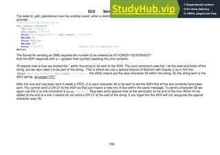 748
53.9 Sending an SMS text
The state st_adh_operational now has another event, when a switch is pressed the ADH requests a credit balance from the cellular
provider.
'**************************
Sms_request_balance:
Sms_txt = "bal"
Sms_number = "777"
Print "at+cmgs={034}" ; Sms_number ; "{034}"
Waitms 50
Print Sms_txt
Waitms 50
Print "{026}"; 'send Ctrl-Z suppress crlf
Return
The format for sending an SMS requires the number to be entered as AT+CMGS=”02187654321”
And the ADH responds with a > (greater than symbol) awaiting the sms contents.
Of special note is how we embed the “ within the string to be sent to the ADH. The print command uses the “ as the start and finish of the
string, but we also need it to be part of the string. This is where we use a special feature of Bascom with braces {} so in the line
Print "at+cmgs={034}" ; Sms_number ; "{034}" the {034} means put the ascii character 34 within the string. So the string sent to the
ADH will be at+cmgs=”777”
After the sms text has been sent it needs a CRTL-Z or ascii character 26 to be sent to tell the ADH that all the text contents have been
sent. You cannot send a CR-LF to the ADH as that just means a new line of text within the same message. To send a character 26 we
again use the {} so the command is Print "{026}"; Now take extra special note of the semicolon at the end of the line. When thi sis
added at the end of a line it means do not send a CR-LF at the end of the string. If you foget this the ADH will not recognise the special
character ascii 26.
 
