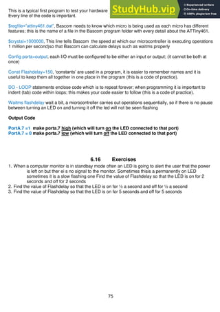 75
This is a typical first program to test your hardware
Every line of the code is important.
$regfile=”attiny461.dat”, Bascom needs to know which micro is being used as each micro has different
features; this is the name of a file in the Bascom program folder with every detail about the ATTiny461.
$crystal=1000000, This line tells Bascom the speed at which our microcontroller is executing operations
1 million per second)so that Bascom can calculate delays such as waitms properly
Config porta=output, each I/O must be configured to be either an input or output; (it cannot be both at
once)
Const Flashdelay=150, ‘constants’ are used in a program, it is easier to remember names and it is
useful to keep them all together in one place in the program (this is a code of practice).
DO - LOOP statements enclose code which is to repeat forever; when programming it is important to
indent (tab) code within loops; this makes your code easier to follow (this is a code of practice).
Waitms flashdelay wait a bit, a microcontroller carries out operations sequentially, so if there is no pause
between turning an LED on and turning it off the led will not be seen flashing
Output Code
PortA.7 =1 make porta.7 high (which will turn on the LED connected to that port)
PortA.7 = 0 make porta.7 low (which will turn off the LED connected to that port)
6.16 Exercises
1. When a computer monitor is in standbay mode often an LED is going to alert the user that the power
is left on but ther ei s no signal to the monitor. Sometimes thisis a permanently on LED
sometimes it is a slow flashing one Find the value of Flashdelay so that the LED is on for 2
seconds and off for 2 seconds
2. Find the value of Flashdelay so that the LED is on for ½ a second and off for ½ a second
3. Find the value of Flashdelay so that the LED is on for 5 seconds and off for 5 seconds
 