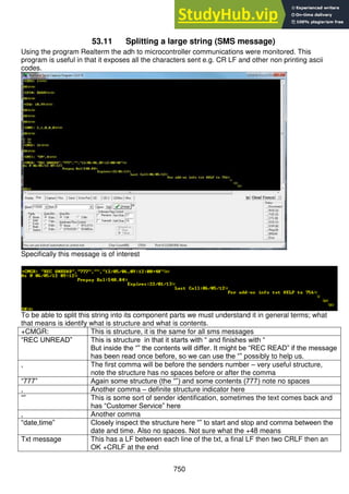 750
53.11 Splitting a large string (SMS message)
Using the program Realterm the adh to microcontroller communications were monitored. This
program is useful in that it exposes all the characters sent e.g. CR LF and other non printing ascii
codes.
Specifically this message is of interest
To be able to split this string into its component parts we must understand it in general terms; what
that means is identify what is structure and what is contents.
+CMGR: This is structure, it is the same for all sms messages
“REC UNREAD” This is structure in that it starts with “ and finishes with “
But inside the “” the contents will differ. It might be “REC READ” if the message
has been read once before, so we can use the “” possibly to help us.
, The first comma will be before the senders number – very useful structure,
note the structure has no spaces before or after the comma
“777” Again some structure (the “”) and some contents (777) note no spaces
, Another comma – definite structure indicator here
“” This is some sort of sender identification, sometimes the text comes back and
has “Customer Service” here
, Another comma
“date,time” Closely inspect the structure here “” to start and stop and comma between the
date and time. Also no spaces. Not sure what the +48 means
Txt message This has a LF between each line of the txt, a final LF then two CRLF then an
OK +CRLF at the end
 