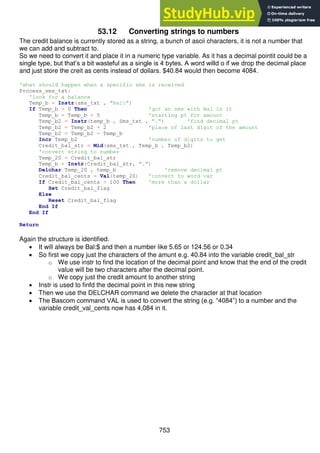 753
53.12 Converting strings to numbers
The credit balance is currently stored as a string, a bunch of ascii characters, it is not a number that
we can add and subtract to.
So we need to convert it and place it in a numeric type variable. As it has a decimal pointit could be a
single type, but that’s a bit wasteful as a single is 4 bytes. A word willd o if we drop the decimal place
and just store the creit as cents instead of dollars. $40.84 would then become 4084.
'what should happen when a specific sms is received
Process_sms_txt:
'look for a balance
Temp_b = Instr(sms_txt , "Bal:")
If Temp_b > 0 Then 'got an sms with Bal in it
Temp_b = Temp_b + 5 'starting pt for amount
Temp_b2 = Instr(temp_b , Sms_txt , ".") 'find decimal pt
Temp_b2 = Temp_b2 + 2 'place of last digit of the amount
Temp_b2 = Temp_b2 - Temp_b
Incr Temp_b2 'number of digits to get
Credit_bal_str = Mid(sms_txt , Temp_b , Temp_b2)
'convert string to number
Temp_20 = Credit_bal_str
Temp_b = Instr(Credit_bal_str, ".")
Delchar Temp_20 , temp_b 'remove decimal pt
Credit_bal_cents = Val(temp_20) 'convert to word var
If Credit_bal_cents > 100 Then 'more than a dollar
Set Credit_bal_flag
Else
Reset Credit_bal_flag
End If
End If
Return
Again the structure is identified.
 It will always be Bal:$ and then a number like 5.65 or 124.56 or 0.34
 So first we copy just the characters of the amunt e.g. 40.84 into the variable credit_bal_str
o We use instr to find the location of the decimal point and know that the end of the credit
value will be two characters after the decimal point.
o We copy just the credit amount to another string
 Instr is used to finfd the decimal point in this new string
 Then we use the DELCHAR command we delete the character at that location
 The Bascom command VAL is used to convert the string (e.g. “4084”) to a number and the
variable credit_val_cents now has 4,084 in it.
 