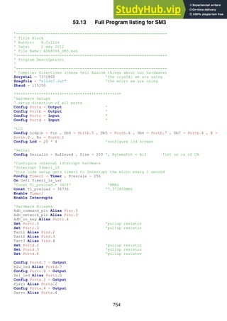 754
53.13 Full Program listing for SM3
'------------------------------------------------------------------
' Title Block
' Author: B.Collis
' Date: 2 may 2012
' File Name: ADH8066_SM3.bas
'------------------------------------------------------------------
' Program Description:
'
'------------------------------------------------------------------
' Compiler Directives (these tell Bascom things about our hardware)
$crystal = 7372800 'the crystal we are using
$regfile = "m16def.dat" 'the micro we are using
$baud = 115200
'**********************************************
'Hardware Setups
' setup direction of all ports
Config Porta = Output '
Config Portb = Output '
Config Portc = Input '
Config Portd = Input '
'LCD
Config Lcdpin = Pin , Db4 = Portb.5 , Db5 = Portb.6 , Db6 = Portb.7 , Db7 = Portb.4 , E =
Portb.0 , Rs = Portb.1
Config Lcd = 20 * 4 'configure lcd screen
'Serial
Config Serialin = Buffered , Size = 200 ', Bytematch = All 'int on rx of CR
'Configure internal interrupt hardware
'Interrupt Timer1_1S
'this code setup gets timer1 to interrupt the micro every 1 second
Config Timer1 = Timer , Prescale = 256
On Ovf1 Timer1_1s_isr
'Const T1_preload = 34287 '8MHz
Const T1_preload = 36736 '7.372800MHz
Enable Timer1
Enable Interrupts
'Hardware Aliases
Adh_command_pin Alias Pinc.5
Adh_network_pin Alias Pinc.3
Adh_on_key Alias Portc.4
Set Portc.5 'pullup resistor
Set Portc.3 'pullup resistor
Tact1 Alias Pind.2
Tact2 Alias Pind.3
Tact3 Alias Pind.4
Set Portd.2 'pullup resistor
Set Portd.3 'pullup resistor
Set Portd.4 'pullup resistor
Config Portd.7 = Output
Blu_led Alias Portd.7
Config Portc.0 = Output
Yel_led Alias Portc.0
Config Porta.2 = Output
Piezo Alias Porta.2
Config Porta.4 = Output
Servo Alias Porta.4
 