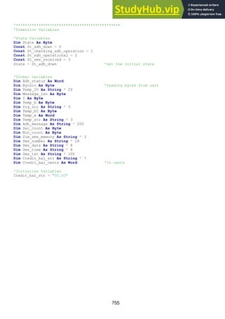 755
'**********************************************
'Dimension Variables
'State Variables
Dim State As Byte
Const St_adh_down = 0
Const St_checking_adh_operation = 1
Const St_adh_operational = 2
Const St_sms_received = 3
State = St_adh_down 'set the initial state
'Global variables
Dim Adh_status As Word
Dim Bytein As Byte 'reading bytes from uart
Dim Temp_20 As String * 20
Dim Message_len As Byte
Dim I As Byte
Dim Temp_b As Byte
Dim Sig_str As String * 3
Dim Temp_b2 As Byte
Dim Temp_w As Word
Dim Temp_str As String * 3
Dim Adh_message As String * 200
Dim Sec_count As Byte
Dim Min_count As Byte
Dim Sim_sms_memory As String * 3
Dim Sms_number As String * 18
Dim Sms_date As String * 8
Dim Sms_time As String * 8
Dim Sms_txt As String * 100
Dim Credit_bal_str As String * 7
Dim Credit_bal_cents As Word 'in cents
'Initialise Variables
Credit_bal_str = "00.00"
 