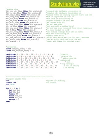 756
'status bits
Adh_com_pin_flag Alias Adh_status.15 'command pin hardware connection ok
Adh_nw_pin_flag Alias Adh_status.14 'network pin hardware connection ok
Adh_alive_flag Alias Adh_status.13 'serial comms is working between micro and ADH
Adh_creg_flag Alias Adh_status.12 'ADH is registerd on cell nw
Adh_sim_flag Alias Adh_status.11 'sim card is functioning ok
Adh_ss_flag Alias Adh_status.10 'signal strength ok (not 99)
Adh_echo_flag Alias Adh_status.9 'we turned echo off
Adh_sms_mode_flag Alias Adh_status.8 'we set sms mode
Adh_ok_flag Alias Adh_status.7 'get yourself a smiley here!
Adh_sms_rcvd_flag Alias Adh_status.6 'an sms has been received from other cellphone
Adh_$_flag Alias Adh_status.5 'we have credit to send
Adh_new_mesg_flag Alias Adh_status.4 'new serial message from adh to micro
Adh_ok_rcvd_flag Alias Adh_status.3 'ADH all functioning ok
Credit_bal_flag Alias Adh_status.2 'credit over $1.00
Adh_sms_sending_flag Alias Adh_status.1 'sfter send while waiting for sent response
Adh_error_flag Alias Adh_status.0 'had an error returned from the adh
Adh_status = 0 'reset all flags for initial start
'constants
Const Display_delay = 500
Const Adh_receive_delay = 20
Deflcdchar 7 , 28 , 16 , 28 , 7 , 5 , 7 , 4 , 4 'commpin
Deflcdchar 6 , 4 , 8 , 16 , 8 , 23 , 5 , 7 , 4 ' network pin
Deflcdchar 5 , 8 , 31 , 8 , 32 , 2 , 31 , 2 , 32 ' alive-comm ok
Deflcdchar 4 , 2 , 4 , 8 , 4 , 2 , 4 , 8 , 16 ' registered
Deflcdchar 3 , 14 , 21 , 21 , 21 , 17 , 27 , 21 , 14 ' sim
Deflcdchar 2 , 4 , 10 , 21 , 10 , 4 , 4 , 4 , 4 ' sig strength
Deflcdchar 1 , 31 , 32 , 10 , 10 , 32 , 4 , 10 , 17 ' not ok smiley
Deflcdchar 0 , 31 , 32 , 10 , 32 , 4 , 17 , 10 , 4 ' ok smiley
'**********************************************
'Program starts here
Cls 'clears LCD display
Cursor Off 'no cursor
Lcd "ADH"
For I = 1 To 5
Set Yel_led
Set Blu_led
Waitms 50
Reset Yel_led
Reset Blu_led
Waitms 100
Next
 