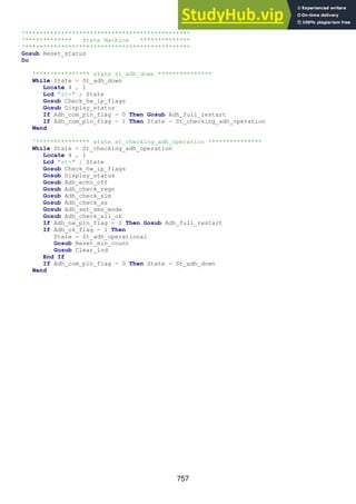 757
'**********************************************
'************* State Machine **************
'**********************************************
Gosub Reset_status
Do
'*************** state st_adh_down ***************
While State = St_adh_down
Locate 4 , 1
Lcd "st=" ; State
Gosub Check_hw_ip_flags
Gosub Display_status
If Adh_com_pin_flag = 0 Then Gosub Adh_full_restart
If Adh_com_pin_flag = 1 Then State = St_checking_adh_operation
Wend
'*************** state st_checking_adh_operation ***************
While State = St_checking_adh_operation
Locate 4 , 1
Lcd "st=" ; State
Gosub Check_hw_ip_flags
Gosub Display_status
Gosub Adh_echo_off
Gosub Adh_check_regn
Gosub Adh_check_sim
Gosub Adh_check_ss
Gosub Adh_set_sms_mode
Gosub Adh_check_all_ok
If Adh_nw_pin_flag = 0 Then Gosub Adh_full_restart
If Adh_ok_flag = 1 Then
State = St_adh_operational
Gosub Reset_min_count
Gosub Clear_lcd
End If
If Adh_com_pin_flag = 0 Then State = St_adh_down
Wend
 