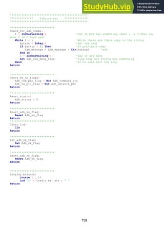 759
'**********************************************
'************* Subroutines **************
'**********************************************
'**************************
Check_for_adh_comms:
I = Ischarwaiting() 'see if buf has something (when I is 0 then no,
when I is 1 then yes)
While I = 1 'while chars are there copy to the string
Bytein = Inkey() 'get one char
If Bytein > 31 Then 'if printable char
Adh_message = Adh_message + Chr(bytein) 'add
End If
I = Ischarwaiting() 'see if any more
Set Adh_new_mesg_flag 'flag that our string has something
Wend 'if no data exit the loop
Return
'**************************
Check_hw_ip_flags:
Adh_com_pin_flag = Not Adh_command_pin
Adh_nw_pin_flag = Not Adh_network_pin
Return
'**************************
Reset_status:
Adh_status = 0
Return
'**************************
Reset_adh_ss_flag:
Reset Adh_ss_flag
Return
'**************************
Clear_lcd:
Cls
Return
'**************************
Set_adh_ok_flag:
Set Adh_ok_flag
Return
'**************************
Reset_adh_ok_flag:
Reset Adh_ok_flag
Return
'**************************
Display_balance:
Locate 1 , 12
Lcd "$" ; Credit_bal_str ; " "
Return
 