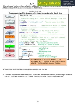 76
6.17 Two delays
Often pieces of equipment have a flashing LED that is on very briefly then off for a long time. E.g. on for
0.15Seconds (150mSec) and off for a second (1000mSec)
Flash1LEDv2.bas
This program has TWO delays one for the on time and one for the off time
‘ Flash1LEDv1.bas
'------------------------------------------------
' Compiler Setup (this tell Bascom things about our
micro)
$regfile = "attiny461.dat" 'bascom must know the
micro
$crystal = 1000000 'bascom must know its speed
'------------------------------------------------
' Hardware Setups
' (these tell bascom how to setup our micro)
Config Porta = Output 'LEDs on port
'------------------------------------------------
' Declare Constants
' (these tell bascom names we will use for numbers
' in our program, this makes it easy
'to change things quickly later)
Const Ondelay = 150 ‘how long an LED will be on for
Const Offdelay = 1000 ‘how long an LED will be off for
'------------------------------------------------
Do ‘start of a loop
PortA.7 = 1 ‘ LED 7 on
Waitms Ondelay ‘wait a preset time
PortA.7 = 0 ‘LED 7 off
Waitms Offdelay ‘wait a preset time
Loop ‘return to do and start again
End
4. Change the on time to the smallest possible length you can see
5. A piece of equipment that has a flashing LED like this is sometimes referred to as having a ‘heatbeat’
indicator to show it is ‘alive’ or on. Change the on and off time to match your heart beat.
REMEMBER YOU NEED TO INDENT CODE
BETWEEN ALL CONTROL STRUCTURES SUCH
AS WITH THIS DO-LOOP, Use the TAB key
 