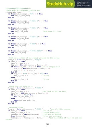 767
'**************************
'check what was received from the adh
Process_adh_comms:
If Instr(adh_message , "OK") > 0 Then
Set Adh_ok_rcvd_flag
End If
If Instr(adh_message , "+CREG: 0") > 0 Then
Reset Adh_creg_flag
End If
If Instr(adh_message , "+CREG: 1") > 0 Then
Set Adh_creg_flag
Set Adh_alive_flag 'make sure it is set
End If
If Instr(adh_message , "+CREG: 3") > 0 Then
Reset Adh_creg_flag
End If
If Instr(adh_message , "+CMGS") > 0 Then
Set Adh_sim_flag
End If
If Instr(adh_message , "+CPIN: READY") > 0 Then
Set Adh_sim_flag
End If
'find the position of the signal strength in the string
Temp_b = Instr(adh_message , "CSQ:")
If Temp_b > 0 Then
Temp_b = Temp_b + 5
Sig_str = Mid(adh_message , Temp_b , 2)
If Instr(sig_str , ",") > 0 Then 'SS is single digit
Sig_str = Mid(adh_message , Temp_b , 1)
Sig_str = "0" + Sig_str
End If
If Sig_str = "99" Or Sig_str = "00" Then
Adh_ss_flag = 0 'no sig
Else
Adh_ss_flag = 1 'ok sig
End If
End If
'check that sms mode is ok
Temp_b = Instr(adh_message , "+CNMI:")
If Temp_b > 0 Then
Temp_b = Temp_b + 7 'get indx of part we want
Temp_str = Mid(adh_message , Temp_b , 3)
If Temp_str = "2,1" Then
Set Adh_sms_mode_flag
Else
Reset Adh_sms_mode_flag
End If
End If
'received an sms
Temp_b = Instr(adh_message , "+CMTI:") 'see if within message
If Temp_b > 0 Then 'yes it is
Temp_b = Temp_b + 12 'ignore first part
Message_len = Len(adh_message) 'find end of message
Incr Message_len 'or we get wrong part
Message_len = Message_len - Temp_b 'get the number of chars in sim mem
address
 