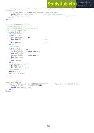 768
'Sim_sms_memory = Mid(adh_message , Temp_b , Message_len) 'get the address in
sim memory
Sim_sms_memory = Right(adh_message , Message_len)
Reset Adh_new_mesg_flag 'got the new message
Set Adh_sms_rcvd_flag 'it is an sms so move to process it
End If
Return
'**************************
'in operational state
'puts simple single status on LCD
Display_adh_operational:
Locate 1 , 1
Lcd "ADH cell"
Locate 1 , 20
If Adh_ok_flag = 1 Then
Lcd Chr(0) 'good
Else
Lcd Chr(1) 'bad
End If
'show timer
Locate 4 , 8
If Adh_ok_flag = 1 Then
If Min_count < 10 Then Lcd "0"
Lcd Min_count ; ":"
If Sec_count < 10 Then Lcd "0"
Lcd Sec_count
Else
Lcd "--:--"
End If
'show signal strength
Locate 4 , 16
Lcd "SS=" ; Sig_str
'show state
Locate 4 , 1
Lcd "st=" ; State
Return
'**************************
Adh_check_all_ok:
Temp_w = Adh_status And &B1111111100000000 'get just the first 8 bits
If Temp_w = &B1111111100000000 Then
Gosub Set_adh_ok_flag
End If
Return
 