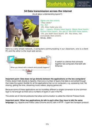 771
54 Data transmission across the internet
(its all about understanding layers!!!)
Ogres are like onions.
-They stink?
Yes. No!
-Oh, they make you cry.
No!. . .Layers. Onions have layers. Ogres have layers.
Onions have layers. You get it? We both have layers.
-Oh, you both have layers. Oh. You know, not
everybody likes onions.
Shrek, 2001
Here is a very simple network, 2 computers communicating in our classroom, one is a client
PC and the other is the local web server.
A switch is a device that connects
together two computers that both talk
Ethernet.
Important point: Data does not go directly between the applications on the two computers!
Firefox doesn’t talk directly to Apache, there are a number of layers that data is converted through
that make the system flexible for all the applications that run on computers, e.g. accessing mail, file
sharing, getting the time, streaming music videos, playing games etc.
Because some of these applications are so incredibly different a simple conversion to one common
layer is not enough so there are a numbers of layers in use in the PC.
The whole set of internet protocols that allow communication is called the Internet Protocol Suite.
Important point: When two applications do talk to each other they have to talk the same
language; e.g. Apache and Firefox (also Chrome and IE) talk in HTTP – hyper text transport protocol.
PC
Application:
Firefox
Application:
Apache
Server
When you interact with a network what actually happens?
Switch
 