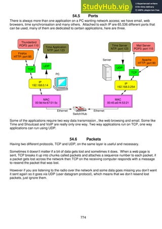 774
54.5 Ports
There is always more than one application on a PC wanting network access; we have email, web
browsers, time synchronisation and many others. Attached to each IP are 65,536 different ports that
can be used, many of them are dedicated to certain applications, here are three.
Some of the applications require two way data transmission , like web browsing and email. Some like
Time and Shoutcast and VoIP are really only one way. Two way applications run on TCP, one way
applications can run using UDP.
54.6 Packets
Having two different protocols, TCP and UDP, on the same layer is useful and necessary.
Sometimes it doesn’t matter if a bit of data gets lost and sometimes it does. When a web page is
sent, TCP breaks it up into chunks called packets and attaches a sequence number to each packet, if
a packet gets lost across the network then TCP on the receiving computer responds with a message
to resend the packet that was lost.
However if you are listening to the radio over the network and some data goes missing you don’t want
it sent again so it goes via UDP (user datagram protocol), which means that we don’t resend lost
packets, just ignore them.
Switch/Hub
Mail Server
POP3: port 110
Apache
HTTP: port 80
Time Server
NTP: port 123
MAC
00:9d:4e:67:01:5c
MAC
00:45:a6:f4:53:21
IP
192.168.0.14
TCP
IP
192.168.0.254
TCP
Time Application
NTP: port 123
Firefox
HTTP: port 80
Thunderbird
POP3: port 110
UDP
UDP
Server
PC
Ethernet Ethernet
 