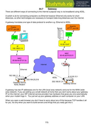 775
54.7 Gateway
There are different ways of connecting to the internet a popular way is via broadband using ADSL.
A switch is ok for connecting computers via Ethernet however Ethernet only works for short
distances, so other technologies are necessary to transport data long distances over the internet.
A gateway translates one type of data protocol to another e.g. Ethernet to ADSL.
A gateway has two IP addresses one for the LAN (local area network) and one for the WAN (wide
area network). If you are setting up a small network at home then you don’t worry about your gateway
IP on the internet, your ISP (internet service provider) has hardware that gives you one automatically
when your modem logs in. You just set up your gateway address on each computer on your LAN.
When you open a web browser you don’t have to worry about any of this because TCP handles it all
for you. Its only when you want to build servers and things that you really get into it.
Apache
HTTP: port 80
TCP
IP
10.20.15.67
Server
MAC
00:45:a6:f4:53:21
10.20.15.1
Gateway Device
Firefox
HTTP: port 80
TCP
PC
MAC
00:9d:4e:67:01:5c
IP
192.168.0.14
Ethernet
Gateway Device
ADSL Modem
192.168.1.1
internet
ADSL
203.184.25.218
202.180.81.31
 