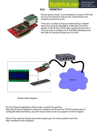 778
54.9 WIZNET812
We are going to build a small webserver using an AVR and
put it on the internet so that we can control things from
anywhere around the world.
There are a number of ways of implementing a network
device but using the Wiznet812 is definitely one of the
easiest. It has all the TCP/IP stack (protocols) built into it.
You just have to configure its IP and MAC addresses and
then talk to it (sounds simple sorry it’s not!!)
System Block Diagram
Our first Ethernet application will be to get a simple Ping working.
Note that all that is needed for a ping is to configure the Wiznet, the TCP/IP protocol stack is
configured within the Wiznet, you don’t have to write much of a program for this to happen.
Much of the code that follows was written based upon the most excellent work from
http://members.home.nl/bzijlstra/
internet
 