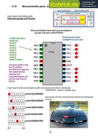 78
6.19 Microcontroller ports: write a Knightrider program using LED’s
Learn about controlling ports.
Ports are groups of 8 I/O pins.
If we have 8 LEDs connected to portA we could control them individually
HOWEVER…there is a better way..
we should use the commands to control the whole port
at once
 
