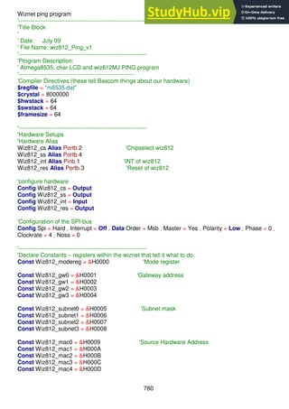 780
Wiznet ping program
'------------------------------------------------------------------
'Title Block
'
' Date: July 09
' File Name: wiz812_Ping_v1
'------------------------------------------------------------------
'Program Description:
' Atmega8535, char LCD and wiz812MJ PING program
'------------------------------------------------------------
'Compiler Directives (these tell Bascom things about our hardware)
$regfile = "m8535.dat"
$crystal = 8000000
$hwstack = 64
$swstack = 64
$framesize = 64
'------------------------------------------------------------------
'Hardware Setups
'Hardware Alias
Wiz812_cs Alias Portb.2 'Chipselect wiz812
Wiz812_ss Alias Portb.4
Wiz812_int Alias Pinb.1 'INT of wiz812
Wiz812_res Alias Portb.3 'Reset of wiz812
'configure hardware
Config Wiz812_cs = Output
Config Wiz812_ss = Output
Config Wiz812_int = Input
Config Wiz812_res = Output
'Configuration of the SPI-bus
Config Spi = Hard , Interrupt = Off , Data Order = Msb , Master = Yes , Polarity = Low , Phase = 0 ,
Clockrate = 4 , Noss = 0
'------------------------------------------------------------------
'Declare Constants – registers within the wiznet that tell it what to do.
Const Wiz812_modereg = &H0000 'Mode register
Const Wiz812_gw0 = &H0001 'Gateway address
Const Wiz812_gw1 = &H0002
Const Wiz812_gw2 = &H0003
Const Wiz812_gw3 = &H0004
Const Wiz812_subnet0 = &H0005 'Subnet mask
Const Wiz812_subnet1 = &H0006
Const Wiz812_subnet2 = &H0007
Const Wiz812_subnet3 = &H0008
Const Wiz812_mac0 = &H0009 'Source Hardware Address
Const Wiz812_mac1 = &H000A
Const Wiz812_mac2 = &H000B
Const Wiz812_mac3 = &H000C
Const Wiz812_mac4 = &H000D
 