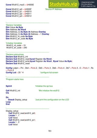 781
Const Wiz812_mac5 = &H000E
Const Wiz812_ip0 = &H000F 'Source IP Address
Const Wiz812_ip1 = &H0010
Const Wiz812_ip2 = &H0011
Const Wiz812_ip3 = &H0012
'------------------------------------------------------------------
'Declare Variables
Dim Value As Byte
Dim Address As Word
Dim Address_lo As Byte At Address Overlay
Dim Address_hi As Byte At Address + 1 Overlay
Dim Wiz812_rd_code As Byte
Dim Wiz812_wr_code As Byte
'Initialise Variables
Wiz812_rd_code = 15
Wiz812_wr_code = 240
'------------------------------------------------------------------
'Declare subroutines
Declare Sub Wiz812_init
Declare Sub Wiz812_read(byval Register As Word)
Declare Sub Wiz812_write(byval Register As Word , Byval Value As Byte)
Declare Sub Wiz812_reset
Config Lcdpin = Pin , Db4 = Portc.2 , Db5 = Portc.3 , Db6 = Portc.4 , Db7 = Portc.5 , E = Portc.1 , Rs
= Portc.0
Config Lcd = 20 * 4 'configure lcd screen
'------------------------------------------------------------------
'Program starts here
Spiinit 'Initialise the spi bus
Call Wiz812_init 'We initialize the wiz812
Cls
Do
Gosub Display_setup 'Just print the configuration on the LCD
Loop
End
'------------------------------------------------------------------
Display_setup:
Call Wiz812_read(wiz812_ip0)
Locate 1 , 1
Lcd Value
Call Wiz812_read(wiz812_ip1)
Locate 1 , 5
Lcd Value
 