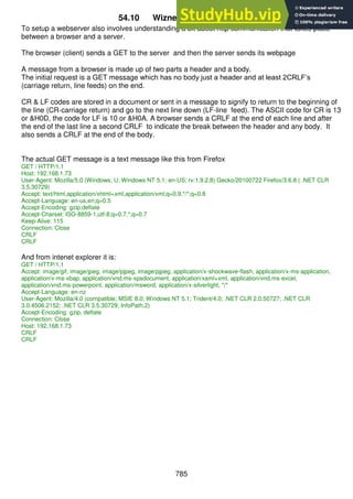 785
54.10 Wiznet 812 Webserver V1
To setup a webserver also involves understanding a bit about http communication that takes place
between a browser and a server.
The browser (client) sends a GET to the server and then the server sends its webpage
A message from a browser is made up of two parts a header and a body.
The initial request is a GET message which has no body just a header and at least 2CRLF’s
(carriage return, line feeds) on the end.
CR & LF codes are stored in a document or sent in a message to signify to return to the beginning of
the line (CR-carriage return) and go to the next line down (LF-line feed). The ASCII code for CR is 13
or &H0D, the code for LF is 10 or &H0A. A browser sends a CRLF at the end of each line and after
the end of the last line a second CRLF to indicate the break between the header and any body. It
also sends a CRLF at the end of the body.
The actual GET message is a text message like this from Firefox
GET / HTTP/1.1
Host: 192.168.1.73
User-Agent: Mozilla/5.0 (Windows; U; Windows NT 5.1; en-US; rv:1.9.2.8) Gecko/20100722 Firefox/3.6.8 ( .NET CLR
3.5.30729)
Accept: text/html,application/xhtml+xml,application/xml;q=0.9,*/*;q=0.8
Accept-Language: en-us,en;q=0.5
Accept-Encoding: gzip,deflate
Accept-Charset: ISO-8859-1,utf-8;q=0.7,*;q=0.7
Keep-Alive: 115
Connection: Close
CRLF
CRLF
And from intenet explorer it is:
GET / HTTP/1.1
Accept: image/gif, image/jpeg, image/pjpeg, image/pjpeg, application/x-shockwave-flash, application/x-ms-application,
application/x-ms-xbap, application/vnd.ms-xpsdocument, application/xaml+xml, application/vnd.ms-excel,
application/vnd.ms-powerpoint, application/msword, application/x-silverlight, */*
Accept-Language: en-nz
User-Agent: Mozilla/4.0 (compatible; MSIE 8.0; Windows NT 5.1; Trident/4.0; .NET CLR 2.0.50727; .NET CLR
3.0.4506.2152; .NET CLR 3.5.30729; InfoPath.2)
Accept-Encoding: gzip, deflate
Connection: Close
Host: 192.168.1.73
CRLF
CRLF
 