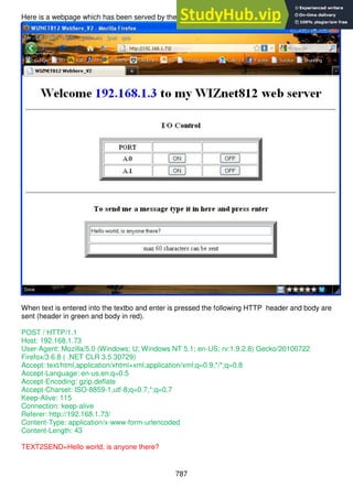 787
Here is a webpage which has been served by the wiznet
When text is entered into the textbo and enter is pressed the following HTTP header and body are
sent (header in green and body in red).
POST / HTTP/1.1
Host: 192.168.1.73
User-Agent: Mozilla/5.0 (Windows; U; Windows NT 5.1; en-US; rv:1.9.2.8) Gecko/20100722
Firefox/3.6.8 ( .NET CLR 3.5.30729)
Accept: text/html,application/xhtml+xml,application/xml;q=0.9,*/*;q=0.8
Accept-Language: en-us,en;q=0.5
Accept-Encoding: gzip,deflate
Accept-Charset: ISO-8859-1,utf-8;q=0.7,*;q=0.7
Keep-Alive: 115
Connection: keep-alive
Referer: http://192.168.1.73/
Content-Type: application/x-www-form-urlencoded
Content-Length: 43
TEXT2SEND=Hello world, is anyone there?
 