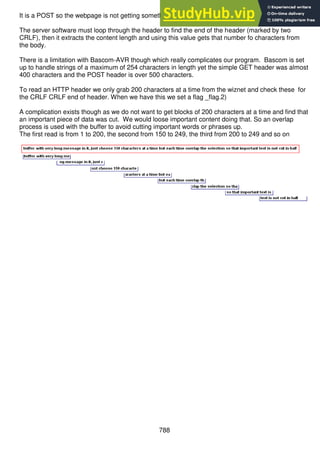 788
It is a POST so the webpage is not getting something from the server it is sending it to the server.
The server software must loop through the header to find the end of the header (marked by two
CRLF), then it extracts the content length and using this value gets that number fo characters from
the body.
There is a limitation with Bascom-AVR though which really complicates our program. Bascom is set
up to handle strings of a maximum of 254 characters in length yet the simple GET header was almost
400 characters and the POST header is over 500 characters.
To read an HTTP header we only grab 200 characters at a time from the wiznet and check these for
the CRLF CRLF end of header. When we have this we set a flag _flag.2)
A complication exists though as we do not want to get blocks of 200 characters at a time and find that
an important piece of data was cut. We would loose important content doing that. So an overlap
process is used with the buffer to avoid cutting important words or phrases up.
The first read is from 1 to 200, the second from 150 to 249, the third from 200 to 249 and so on
 