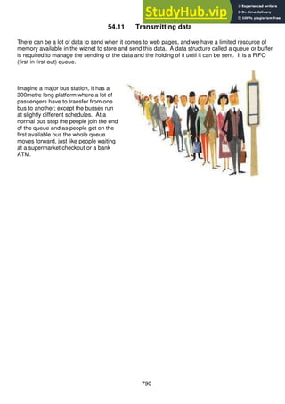 790
54.11 Transmitting data
There can be a lot of data to send when it comes to web pages, and we have a limited resource of
memory available in the wiznet to store and send this data. A data structure called a queue or buffer
is required to manage the sending of the data and the holding of it until it can be sent. It is a FIFO
(first in first out) queue.
Imagine a major bus station, it has a
300metre long platform where a lot of
passengers have to transfer from one
bus to another; except the busses run
at slightly different schedules. At a
normal bus stop the people join the end
of the queue and as people get on the
first available bus the whole queue
moves forward, just like people waiting
at a supermarket checkout or a bank
ATM.
 