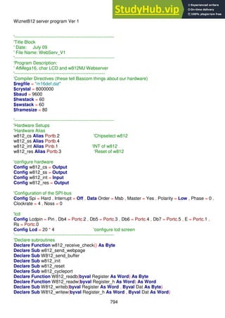 794
Wiznet812 server program Ver 1
'------------------------------------------------------------------
'Title Block
' Date: July 09
' File Name: WebServ_V1
'------------------------------------------------------------------
'Program Description:
' AtMega16, char LCD and w812MJ Webserver
'------------------------------------------------------------
'Compiler Directives (these tell Bascom things about our hardware)
$regfile = "m16def.dat"
$crystal = 8000000
$baud = 9600
$hwstack = 60
$swstack = 60
$framesize = 80
'------------------------------------------------------------------
'Hardware Setups
'Hardware Alias
w812_cs Alias Portb.2 'Chipselect w812
w812_ss Alias Portb.4
w812_int Alias Pinb.1 'INT of w812
w812_res Alias Portb.3 'Reset of w812
'configure hardware
Config w812_cs = Output
Config w812_ss = Output
Config w812_int = Input
Config w812_res = Output
'Configuration of the SPI-bus
Config Spi = Hard , Interrupt = Off , Data Order = Msb , Master = Yes , Polarity = Low , Phase = 0 ,
Clockrate = 4 , Noss = 0
'lcd
Config Lcdpin = Pin , Db4 = Portc.2 , Db5 = Portc.3 , Db6 = Portc.4 , Db7 = Portc.5 , E = Portc.1 ,
Rs = Portc.0
Config Lcd = 20 * 4 'configure lcd screen
'------------------------------------------------------------------
'Declare subroutines
Declare Function w812_receive_check() As Byte
Declare Sub w812_send_webpage
Declare Sub W812_send_buffer
Declare Sub w812_init
Declare Sub w812_reset
Declare Sub w812_cycleport
Declare Function W812_readb(byval Register As Word) As Byte
Declare Function W812_readw(byval Register_h As Word) As Word
Declare Sub W812_writeb(byval Register As Word , Byval Dat As Byte)
Declare Sub W812_writew(byval Register_h As Word , Byval Dat As Word)
 