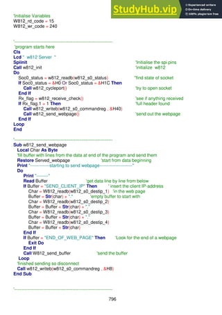 796
'Initialise Variables
W812_rd_code = 15
W812_wr_code = 240
'------------------------------------------------------------------
'program starts here
Cls
Lcd " w812 Server "
Spiinit 'Initialise the spi pins
Call w812_init 'initialize w812
Do
Soc0_status = w812_readb(w812_s0_status) ''find state of socket
If Soc0_status = &H0 Or Soc0_status = &H1C Then
Call w812_cycleport() 'try to open socket
End If
Rx_flag = w812_receive_check() 'see if anything received
If Rx_flag.1 = 1 Then 'full header found
Call w812_writeb(w812_s0_commandreg , &H40)
Call w812_send_webpage() 'send out the webpage
End If
Loop
End
'------------------------------------------------------------------
Sub w812_send_webpage
Local Char As Byte
'fill buffer with lines from the data at end of the program and send them
Restore Served_webpage 'start from data beginning
Print "-------------starting to send webpage----------------------"
Do
Print "--------"
Read Buffer 'get data line by line from below
If Buffer = "SEND_CLIENT_IP" Then ' insert the client IP-address
Char = W812_readb(w812_s0_destip_1) 'in the web page
Buffer = Str(char) + "." 'empty buffer to start with
Char = W812_readb(w812_s0_destip_2)
Buffer = Buffer + Str(char) + "."
Char = W812_readb(w812_s0_destip_3)
Buffer = Buffer + Str(char) + "."
Char = W812_readb(w812_s0_destip_4)
Buffer = Buffer + Str(char)
End If
If Buffer = "END_OF_WEB_PAGE" Then 'Look for the end of a webpage
Exit Do
End If
Call W812_send_buffer 'send the buffer
Loop
'finished sending so disconnect
Call w812_writeb(w812_s0_commandreg , &H8)
End Sub
'------------------------------------------------------------------
 