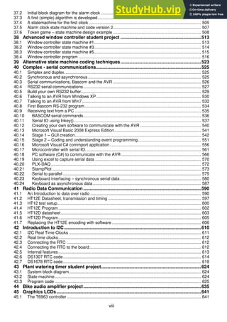 viii
37.2 Initial block diagram for the alarm clock .................................................................................... 502
37.3 A first (simple) algorithm is developed....................................................................................... 504
37.4 A statemachine for the first clock .............................................................................................. 505
37.5 Alarm clock state machine and code version 2.......................................................................... 507
37.6 Token game – state machine design example .......................................................................... 508
38 Advanced window controller student project ...............................................................513
38.1 Window controller state machine #1.......................................................................................... 513
38.2 Window controller state machine #3.......................................................................................... 514
38.3 Window controller state machine #5.......................................................................................... 515
38.4 Window controller program ....................................................................................................... 516
39 Alternative state machine coding techniques...............................................................523
40 Complex - serial communications..................................................................................525
40.1 Simplex and duplex................................................................................................................... 525
40.2 Synchronous and asynchronous ............................................................................................... 525
40.3 Serial communications, Bascom and the AVR .......................................................................... 526
40.4 RS232 serial communications................................................................................................... 527
40.5 Build your own RS232 buffer..................................................................................................... 529
40.6 Talking to an AVR from Windows XP........................................................................................ 530
40.7 Talking to an AVR from Win7.................................................................................................... 532
40.8 First Bascom RS-232 program.................................................................................................. 534
40.9 Receiving text from a PC .......................................................................................................... 535
40.10 BASCOM serial commands................................................................................................... 536
40.11 Serial IO using Inkey()........................................................................................................... 537
40.12 Creating your own software to communicate with the AVR ................................................... 540
40.13 Microsoft Visual Basic 2008 Express Edition......................................................................... 541
40.14 Stage 1 – GUI creation.......................................................................................................... 542
40.15 Stage 2 – Coding and understanding event programming..................................................... 551
40.16 Microsoft Visual C# commport application............................................................................. 556
40.17 Microcontroller with serial IO. ................................................................................................ 561
40.18 PC software (C#) to communicate with the AVR ................................................................... 566
40.19 Using excel to capture serial data ......................................................................................... 570
40.20 PLX-DAQ .............................................................................................................................. 572
40.21 StampPlot ............................................................................................................................. 573
40.22 Serial to parallel .................................................................................................................... 575
40.23 Keyboard interfacing – synchronous serial data .................................................................... 580
40.24 Keyboard as asynchronous data........................................................................................... 587
41 Radio Data Communication............................................................................................590
41.1 An Introduction to data over radio ............................................................................................. 590
41.2 HT12E Datasheet, transmission and timing .............................................................................. 597
41.3 HT12 test setup......................................................................................................................... 600
41.4 HT12E Program........................................................................................................................ 602
41.5 HT12D datasheet...................................................................................................................... 603
41.6 HT12D Program........................................................................................................................ 605
41.7 Replacing the HT12E encoding with software ........................................................................... 606
42 Introduction to I2C...........................................................................................................610
42.1 I2C Real Time Clocks ............................................................................................................... 611
42.2 Real time clocks........................................................................................................................ 612
42.3 Connecting the RTC ................................................................................................................. 612
42.4 Connecting the RTC to the board.............................................................................................. 612
42.5 Internal features........................................................................................................................ 613
42.6 DS1307 RTC code.................................................................................................................... 614
42.7 DS1678 RTC code.................................................................................................................... 619
43 Plant watering timer student project..............................................................................624
43.1 System block diagram............................................................................................................... 624
43.2 State machine........................................................................................................................... 624
43.3 Program code ........................................................................................................................... 625
44 Bike audio amplifier project............................................................................................635
45 Graphics LCDs.................................................................................................................641
45.1 The T6963 controller................................................................................................................. 641
 