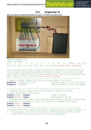 80
whole program and change every waitms line individually.
6.21 Knightroder v3
Now we want to extend the pattern to cover 15 LEDs and both ports
'KnightRiderV3.bas
'Leds arranged
' 1 2 3 4 5 6 7 8 9 10 11 12'A.7 A.6 A.5
A.4 A.3 A.2 A.1 A.0 B.6 B.5 B.4 B.3(achieved level comments)
'this program shows how to write code which controls the whole port at
'once using the commands portA=&B00000001, rather than individual set
and ‘reset commands which are very wasteful of code space when multiple
LEDs ‘have to 'be controlled (excellence comment)
'------------------------------------------------------------------
' Compiler Setup (these tell Bascom things about our micro)
$regfile = "attiny461.dat" 'bascom needs to know the micro
$crystal = 1000000 'bascom needs to know its speed
'------------------------------------------------------------------
' Hardware Setups (these tell bascom how to setup our micro)
' setup direction of all ports
Config Porta = Output 'LEDs on portA
Config Portb = Input 'switches on portB
' Hardware Aliases (these tell bascom names we will use for I/O devices
' attached to the Micro, names are easier to remember that ports)
Config Porta = Output
Config Portb = Output
'------------------------------------------------------------------
' Declare Constants (these tell bascom names we will use for numbers in
' ' our program, this makes it easy to change things quickly later)
' times have been made shorter for testing purposes
 