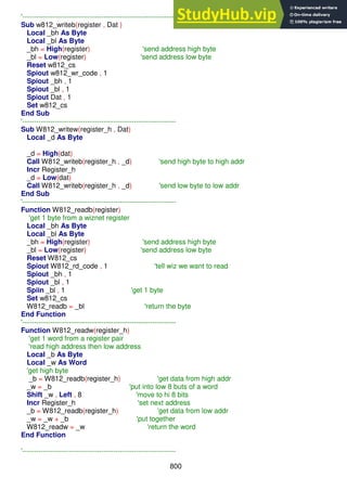 800
'------------------------------------------------------------------
Sub w812_writeb(register , Dat )
Local _bh As Byte
Local _bl As Byte
_bh = High(register) 'send address high byte
_bl = Low(register) 'send address low byte
Reset w812_cs
Spiout w812_wr_code , 1
Spiout _bh , 1
Spiout _bl , 1
Spiout Dat , 1
Set w812_cs
End Sub
'------------------------------------------------------------------
Sub W812_writew(register_h , Dat)
Local _d As Byte
_d = High(dat)
Call W812_writeb(register_h , _d) 'send high byte to high addr
Incr Register_h
_d = Low(dat)
Call W812_writeb(register_h , _d) 'send low byte to low addr
End Sub
'------------------------------------------------------------------
Function W812_readb(register)
'get 1 byte from a wiznet register
Local _bh As Byte
Local _bl As Byte
_bh = High(register) 'send address high byte
_bl = Low(register) 'send address low byte
Reset W812_cs
Spiout W812_rd_code , 1 'tell wiz we want to read
Spiout _bh , 1
Spiout _bl , 1
Spiin _bl , 1 'get 1 byte
Set w812_cs
W812_readb = _bl 'return the byte
End Function
'------------------------------------------------------------------
Function W812_readw(register_h)
'get 1 word from a register pair
'read high address then low address
Local _b As Byte
Local _w As Word
'get high byte
_b = W812_readb(register_h) 'get data from high addr
_w = _b 'put into low 8 buts of a word
Shift _w , Left , 8 'move to hi 8 bits
Incr Register_h 'set next address
_b = W812_readb(register_h) 'get data from low addr
_w = _w + _b 'put together
W812_readw = _w 'return the word
End Function
'------------------------------------------------------------------
 