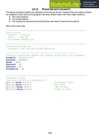 802
54.12 Wiznet Server2 (version1)
The above programs explain the operation of the wiznet server, however they are highly complex
for students to work with so the program has been broken down into three major sections.
A. The main program
B. The wiznet setups
C. The routines to control the wiznet (that the user doesn’t have to know about)
Here is the main loop.
'------------------------------------------------------------------
'Title Block
' Author: B.Collis
' Date: Aug 09
' File Name: WebServ_V4
'------------------------------------------------------------------
'Program Description:
' Atmega16, char LCD and w812MJ Webserver
'------------------------------------------------------------
'Compiler Directives (these tell Bascom things about our hardware)
$regfile = "m16def.dat"
$crystal = 8000000
$baud = 9600
$hwstack = 60
$swstack = 60
$framesize = 80
'------------------------------------------------------------------
'Hardware Setups
'the pins the wiz is connected to
W812_cs Alias Portb.2 'Chipselect w812
W812_ss Alias Portb.4 'not used
W812_int Alias Pinb.1 'INT of w812
W812_res Alias Portb.3 'Reset of w812
 