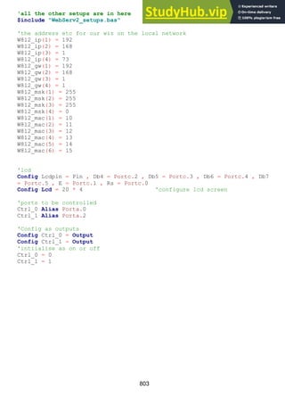 803
'all the other setups are in here
$include "WebServ2_setups.bas"
'the address etc for our wiz on the local network
W812_ip(1) = 192
W812_ip(2) = 168
W812_ip(3) = 1
W812_ip(4) = 73
W812_gw(1) = 192
W812_gw(2) = 168
W812_gw(3) = 1
W812_gw(4) = 1
W812_msk(1) = 255
W812_msk(2) = 255
W812_msk(3) = 255
W812_msk(4) = 0
W812_mac(1) = 10
W812_mac(2) = 11
W812_mac(3) = 12
W812_mac(4) = 13
W812_mac(5) = 14
W812_mac(6) = 15
'lcd
Config Lcdpin = Pin , Db4 = Portc.2 , Db5 = Portc.3 , Db6 = Portc.4 , Db7
= Portc.5 , E = Portc.1 , Rs = Portc.0
Config Lcd = 20 * 4 'configure lcd screen
'ports to be controlled
Ctrl_0 Alias Porta.0
Ctrl_1 Alias Porta.2
'Config as outputs
Config Ctrl_0 = Output
Config Ctrl_1 = Output
'intiialise as on or off
Ctrl_0 = 0
Ctrl_1 = 1
 