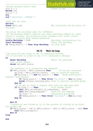 804
'------------------------------------------------------------------
'wiznet program starts here
Ctrl_0 = 1 'flash an LED
Waitms 500
Ctrl_0 = 0
Cls
Lcd " Wiznet812 CONTROL "
'Init the spi pins
Spiinit
Gosub W812_init 'We initialize the wiz with its
settings
'we setup the watchdog timer for 2048mSecs
'if the program doesn't execute the reset watchdog command at least
'every 2 seconds, the microcontroller hardware will reset itself
'this is a really good safety mechanism
Config Watchdog = 2048 'Watchdog configuration for
Start Watchdog 'Start the watchdog
If Debug_word.3 = 1 Then Stop Watchdog 'in test mode
54.13 ‘Main do loop
'the main do-loop looks to see if something arrived,
'if it did then it looks to see if it contained a message
Do
Reset Watchdog 'Reset the watchdog
'Get socket status
Gosub Get_w812_status
'do something if a connection has happened
If W812_status = W812_connected Then 'if we are connected
Rx_flag = W812_receive_check() 'see if anything received
If Rx_flag.1 = 1 And Rx_flag.0 = 1 Then 'body and"Content-
Length:" both present
If Debug_word.6 = 1 Then Print "rx_flag=" ; Bin(rx_flag)
Gosub Process_received_data 'here to process received mesgs
End If
'if we got at least a request then send the web page back
If Rx_flag.1 = 1 Then 'full header found
Call W812_writeb(w812_s0_commandreg , &H40)
Call W812_send_webpage() 'send out the webpage
Rx_flag = 0 'everything processed
If Debug_word.6 = 1 Then Print "rx_flag=" ; Bin(rx_flag)
End If
End If
'Connection was closed or is in the process of closing so we start
the socket new
If W812_status = &H0 Or W812_status = &H1C Or W812_status = &H18 Then
Call W812_cycleport()
End If
Loop
End
 