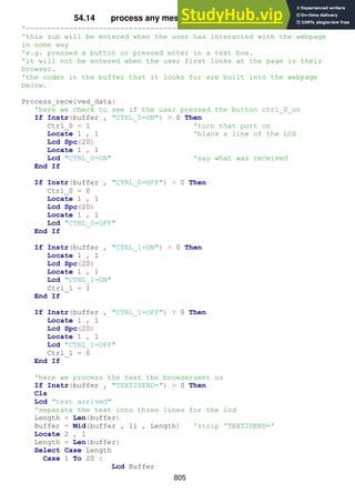 805
54.14 process any messages received from browser
'----------------------------------------------------------------------
'this sub will be entered when the user has interacted with the webpage
in some way
'e.g. pressed a button or pressed enter in a text box.
'it will not be entered when the user first looks at the page in their
browser.
'the codes in the buffer that it looks for are built into the webpage
below.
Process_received_data:
'here we check to see if the user pressed the button ctrl_0_on
If Instr(buffer , "CTRL_0=ON") > 0 Then
Ctrl_0 = 1 'turn that port on
Locate 1 , 1 'blank a line of the LCD
Lcd Spc(20)
Locate 1 , 1
Lcd "CTRL_0=ON" 'say what was received
End If
If Instr(buffer , "CTRL_0=OFF") > 0 Then
Ctrl_0 = 0
Locate 1 , 1
Lcd Spc(20)
Locate 1 , 1
Lcd "CTRL_0=OFF"
End If
If Instr(buffer , "CTRL_1=ON") > 0 Then
Locate 1 , 1
Lcd Spc(20)
Locate 1 , 1
Lcd "CTRL_1=ON"
Ctrl_1 = 1
End If
If Instr(buffer , "CTRL_1=OFF") > 0 Then
Locate 1 , 1
Lcd Spc(20)
Locate 1 , 1
Lcd "CTRL_1=OFF"
Ctrl_1 = 0
End If
'here we process the text the browsersent us
If Instr(buffer , "TEXT2SEND=") > 0 Then
Cls
Lcd "text arrived"
'separate the text into three lines for the lcd
Length = Len(buffer)
Buffer = Mid(buffer , 11 , Length) 'strip 'TEXT2SEND='
Locate 2 , 1
Length = Len(buffer)
Select Case Length
Case 1 To 20 :
Lcd Buffer
 