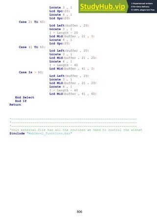 806
Locate 3 , 1
Lcd Spc(20)
Locate 4 , 1
Lcd Spc(20)
Case 21 To 40:
Lcd Left(buffer , 20)
Locate 3 , 1
I = Length - 20
Lcd Mid(buffer , 21 , I)
Locate 4 , 1
Lcd Spc(20)
Case 41 To 60:
Lcd Left(buffer , 20)
Locate 3 , 1
Lcd Mid(buffer , 21 , 20)
Locate 4 , 1
I = Length - 40
Lcd Mid(buffer , 41 , I)
Case Is > 60:
Lcd Left(buffer , 20)
Locate 3 , 1
Lcd Mid(buffer , 21 , 20)
Locate 4 , 1
I = Length - 40
Lcd Mid(buffer , 41 , 60)
End Select
End If
Return
'------------------------------------------------------------------
'------------------------------------------------------------------
'------------------------------------------------------------------
'this external file has all the routines we need to control the wiznet
$include "WebServ2_functions.bas"
 