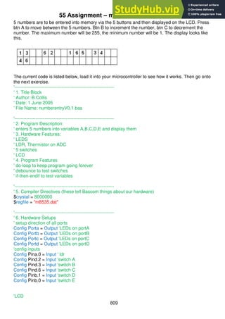 809
55 Assignment – maths in the real world
5 numbers are to be entered into memory via the 5 buttons and then displayed on the LCD. Press
btn A to move between the 5 numbers. Btn B to increment the number, btn C to decrement the
number. The maximum number will be 255, the minimum number will be 1. The display looks like
this.
The current code is listed below, load it into your microcontroller to see how it works. Then go onto
the next exercise.
'------------------------------------------------------------------
' 1. Title Block
' Author: B.Collis
' Date: 1 June 2005
' File Name: numberentryV0.1.bas
'------------------------------------------------------------------
' 2. Program Description:
' enters 5 numbers into variables A,B,C,D,E and display them
' 3. Hardware Features:
' LEDS
' LDR, Thermistor on ADC
' 5 switches
' LCD
' 4. Program Features
' do-loop to keep program going forever
' debounce to test switches
' if-then-endif to test variables
'------------------------------------------------------------------
' 5. Compiler Directives (these tell Bascom things about our hardware)
$crystal = 8000000
$regfile = "m8535.dat"
'------------------------------------------------------------------
' 6. Hardware Setups
' setup direction of all ports
Config Porta = Output 'LEDs on portA
Config Portb = Output 'LEDs on portB
Config Portc = Output 'LEDs on portC
Config Portd = Output 'LEDs on portD
'config inputs
Config Pina.0 = Input ' ldr
Config Pind.2 = Input 'switch A
Config Pind.3 = Input 'switch B
Config Pind.6 = Input 'switch C
Config Pinb.1 = Input 'switch D
Config Pinb.0 = Input 'switch E
'LCD
 