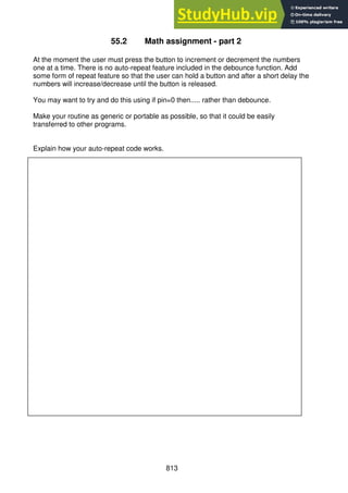 813
55.2 Math assignment - part 2
At the moment the user must press the button to increment or decrement the numbers
one at a time. There is no auto-repeat feature included in the debounce function. Add
some form of repeat feature so that the user can hold a button and after a short delay the
numbers will increase/decrease until the button is released.
You may want to try and do this using if pin=0 then..... rather than debounce.
Make your routine as generic or portable as possible, so that it could be easily
transferred to other programs.
Explain how your auto-repeat code works.
 