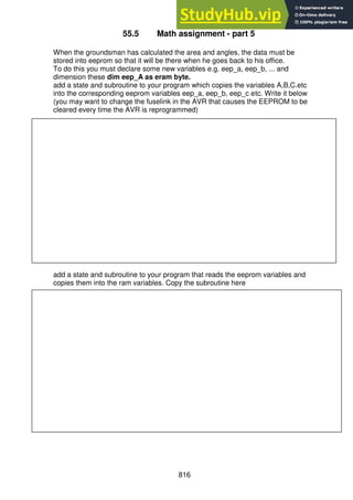 816
55.5 Math assignment - part 5
When the groundsman has calculated the area and angles, the data must be
stored into eeprom so that it will be there when he goes back to his office.
To do this you must declare some new variables e.g. eep_a, eep_b, ... and
dimension these dim eep_A as eram byte.
add a state and subroutine to your program which copies the variables A,B,C.etc
into the corresponding eeprom variables eep_a, eep_b, eep_c etc. Write it below
(you may want to change the fuselink in the AVR that causes the EEPROM to be
cleared every time the AVR is reprogrammed)
add a state and subroutine to your program that reads the eeprom variables and
copies them into the ram variables. Copy the subroutine here
 