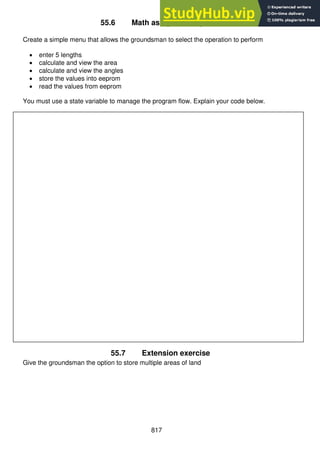 817
55.6 Math assignment - part 6
Create a simple menu that allows the groundsman to select the operation to perform
 enter 5 lengths
 calculate and view the area
 calculate and view the angles
 store the values into eeprom
 read the values from eeprom
You must use a state variable to manage the program flow. Explain your code below.
55.7 Extension exercise
Give the groundsman the option to store multiple areas of land
 