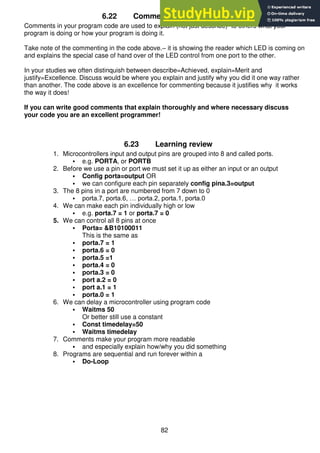 82
6.22 Commenting your programs
Comments in your program code are used to explain (not just describe) to others what your
program is doing or how your program is doing it.
Take note of the commenting in the code above.– it is showing the reader which LED is coming on
and explains the special case of hand over of the LED control from one port to the other.
In your studies we often distinquish between describe=Achieved, explain=Merit and
justify=Excellence. Discuss would be where you explain and justify why you did it one way rather
than another. The code above is an excellence for commenting because it justifies why it works
the way it does!
If you can write good comments that explain thoroughly and where necessary discuss
your code you are an excellent programmer!
6.23 Learning review
1. Microcontrollers input and output pins are grouped into 8 and called ports.
 e.g. PORTA, or PORTB
2. Before we use a pin or port we must set it up as either an input or an output
 Config porta=output OR
 we can configure each pin separately config pina.3=output
3. The 8 pins in a port are numbered from 7 down to 0
 porta.7, porta.6, … porta.2, porta.1, porta.0
4. We can make each pin individually high or low
 e.g. porta.7 = 1 or porta.7 = 0
5. We can control all 8 pins at once
 Porta= &B10100011
This is the same as
 porta.7 = 1
 porta.6 = 0
 porta.5 =1
 porta.4 = 0
 porta.3 = 0
 port a.2 = 0
 port a.1 = 1
 porta.0 = 1
6. We can delay a microcontroller using program code
 Waitms 50
Or better still use a constant
 Const timedelay=50
 Waitms timedelay
7. Comments make your program more readable
 and especially explain how/why you did something
8. Programs are sequential and run forever within a
 Do-Loop
 