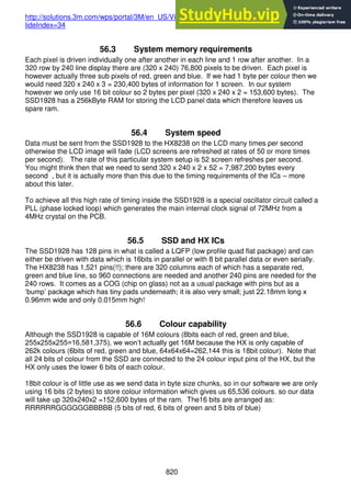 820
http://solutions.3m.com/wps/portal/3M/en_US/Vikuiti1/BrandProducts/secondary/optics101/?s
lideIndex=34
56.3 System memory requirements
Each pixel is driven individually one after another in each line and 1 row after another. In a
320 row by 240 line display there are (320 x 240) 76,800 pixels to be driven. Each pixel is
however actually three sub pixels of red, green and blue. If we had 1 byte per colour then we
would need 320 x 240 x 3 = 230,400 bytes of information for 1 screen. In our system
however we only use 16 bit colour so 2 bytes per pixel (320 x 240 x 2 = 153,600 bytes). The
SSD1928 has a 256kByte RAM for storing the LCD panel data which therefore leaves us
spare ram.
56.4 System speed
Data must be sent from the SSD1928 to the HX8238 on the LCD many times per second
otherwise the LCD image will fade (LCD screens are refreshed at rates of 50 or more times
per second). The rate of this particular system setup is 52 screen refreshes per second.
You might think then that we need to send 320 x 240 x 2 x 52 = 7,987,200 bytes every
second , but it is actually more than this due to the timing requirements of the ICs – more
about this later.
To achieve all this high rate of timing inside the SSD1928 is a special oscillator circuit called a
PLL (phase locked loop) which generates the main internal clock signal of 72MHz from a
4MHz crystal on the PCB.
56.5 SSD and HX ICs
The SSD1928 has 128 pins in what is called a LQFP (low profile quad flat package) and can
either be driven with data which is 16bits in parallel or with 8 bit parallel data or even serially.
The HX8238 has 1,521 pins(!!); there are 320 columns each of which has a separate red,
green and blue line, so 960 connections are needed and another 240 pins are needed for the
240 rows. It comes as a COG (chip on glass) not as a usual package with pins but as a
‘bump’ package which has tiny pads underneath; it is also very small; just 22.18mm long x
0.96mm wide and only 0.015mm high!
56.6 Colour capability
Although the SSD1928 is capable of 16M colours (8bits each of red, green and blue,
255x255x255=16,581,375), we won’t actually get 16M because the HX is only capable of
262k colours (6bits of red, green and blue, 64x64x64=262,144 this is 18bit colour). Note that
all 24 bits of colour from the SSD are connected to the 24 colour input pins of the HX, but the
HX only uses the lower 6 bits of each colour.
18bit colour is of little use as we send data in byte size chunks, so in our software we are only
using 16 bits (2 bytes) to store colour information which gives us 65,536 colours. so our data
will take up 320x240x2 =152,600 bytes of the ram. The16 bits are arranged as:
RRRRRRGGGGGGBBBBB (5 bits of red, 6 bits of green and 5 bits of blue)
 