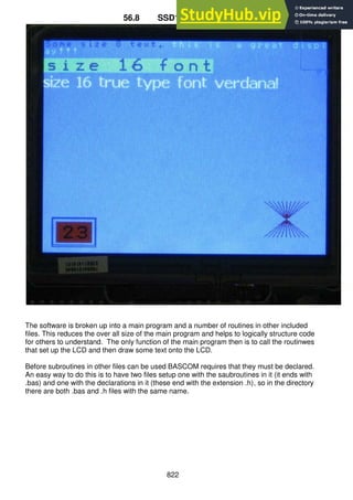 822
56.8 SSD1928 Software
The software is broken up into a main program and a number of routines in other included
files. This reduces the over all size of the main program and helps to logically structure code
for others to understand. The only function of the main program then is to call the routinwes
that set up the LCD and then draw some text onto the LCD.
Before subroutines in other files can be used BASCOM requires that they must be declared.
An easy way to do this is to have two files setup one with the saubroutines in it (it ends with
.bas) and one with the declarations in it (these end with the extension .h), so in the directory
there are both .bas and .h files with the same name.
 