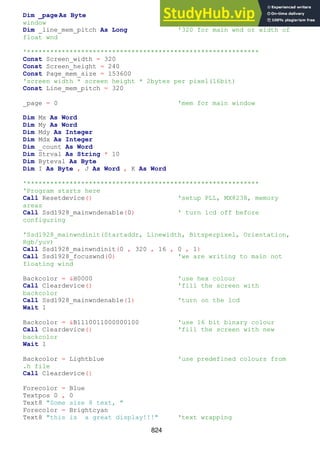 824
Dim _page As Byte '0=main window, 1=floating
window
Dim _line_mem_pitch As Long '320 for main wnd or width of
float wnd
'************************************************************
Const Screen_width = 320
Const Screen_height = 240
Const Page_mem_size = 153600
'screen width * screen height * 2bytes per pixel(16bit)
Const Line_mem_pitch = 320
_page = 0 'mem for main window
Dim Mx As Word
Dim My As Word
Dim Mdy As Integer
Dim Mdx As Integer
Dim _count As Word
Dim Strval As String * 10
Dim Byteval As Byte
Dim I As Byte , J As Word , K As Word
'************************************************************
'Program starts here
Call Resetdevice() 'setup PLL, MX8238, memory
areas
Call Ssd1928_mainwndenable(0) ' turn lcd off before
configuring
'Ssd1928_mainwndinit(Startaddr, Linewidth, Bitsperpixel, Orientation,
Rgb/yuv)
Call Ssd1928_mainwndinit(0 , 320 , 16 , 0 , 1)
Call Ssd1928_focuswnd(0) 'we are writing to main not
floating wind
Backcolor = &H0000 'use hex colour
Call Cleardevice() 'fill the screen with
backcolor
Call Ssd1928_mainwndenable(1) 'turn on the lcd
Wait 1
Backcolor = &B1110011000000100 'use 16 bit binary colour
Call Cleardevice() 'fill the screen with new
backcolor
Wait 1
Backcolor = Lightblue 'use predefined colours from
.h file
Call Cleardevice()
Forecolor = Blue
Textpos 0 , 0
Text8 "Some size 8 text, "
Forecolor = Brightcyan
Text8 "this is a great display!!!" 'text wrapping
 