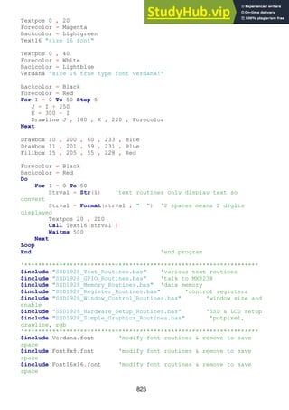825
Textpos 0 , 20
Forecolor = Magenta
Backcolor = Lightgreen
Text16 "size 16 font"
Textpos 0 , 40
Forecolor = White
Backcolor = Lightblue
Verdana "size 16 true type font verdana!"
Backcolor = Black
Forecolor = Red
For I = 0 To 50 Step 5
J = I + 250
K = 300 - I
Drawline J , 180 , K , 220 , Forecolor
Next
Drawbox 10 , 200 , 60 , 233 , Blue
Drawbox 11 , 201 , 59 , 231 , Blue
Fillbox 15 , 205 , 55 , 228 , Red
Forecolor = Black
Backcolor = Red
Do
For I = 0 To 50
Strval = Str(i) 'text routines only display text so
convert
Strval = Format(strval , " ") '2 spaces means 2 digits
displayed
Textpos 20 , 210
Call Text16(strval )
Waitms 500
Next
Loop
End 'end program
'*******************************************************************
$include "SSD1928_Text_Routines.bas" 'various text routines
$include "SSD1928_GPIO_Routines.bas" 'talk to MX8238
$include "SSD1928_Memory_Routines.bas" 'data memory
$include "SSD1928_Register_Routines.bas" 'control registers
$include "SSD1928_Window_Control_Routines.bas" 'window size and
enable
$include "SSD1928_Hardware_Setup_Routines.bas" 'SSD & LCD setup
$include "SSD1928_Simple_Graphics_Routines.bas" 'putpixel,
drawline, rgb
'*******************************************************************
$include Verdana.font 'modify font routines & remove to save
space
$include Font8x8.font 'modify font routines & remove to save
space
$include Font16x16.font 'modify font routines & remove to save
space
 