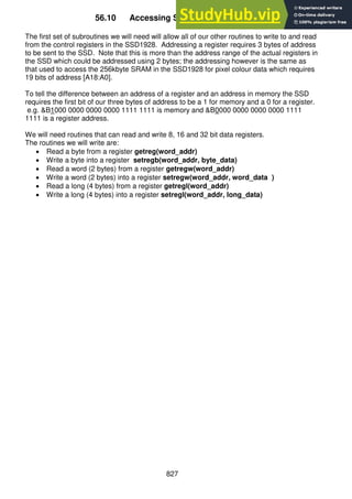 827
56.10 Accessing SSD control registers
The first set of subroutines we will need will allow all of our other routines to write to and read
from the control registers in the SSD1928. Addressing a register requires 3 bytes of address
to be sent to the SSD. Note that this is more than the address range of the actual registers in
the SSD which could be addressed using 2 bytes; the addressing however is the same as
that used to access the 256kbyte SRAM in the SSD1928 for pixel colour data which requires
19 bits of address [A18:A0].
To tell the difference between an address of a register and an address in memory the SSD
requires the first bit of our three bytes of address to be a 1 for memory and a 0 for a register.
e.g. &B1000 0000 0000 0000 1111 1111 is memory and &B0000 0000 0000 0000 1111
1111 is a register address.
We will need routines that can read and write 8, 16 and 32 bit data registers.
The routines we will write are:
 Read a byte from a register getreg(word_addr)
 Write a byte into a register setregb(word_addr, byte_data)
 Read a word (2 bytes) from a register getregw(word_addr)
 Write a word (2 bytes) into a register setregw(word_addr, word_data )
 Read a long (4 bytes) from a register getregl(word_addr)
 Write a long (4 bytes) into a register setregl(word_addr, long_data)
 