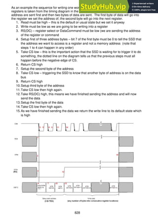 828
As an example the sequence for writing one word (two bytes) of data into two consecutive
registers is taken from the timing diagram in the SSD1928 datasheet. The three bytes of
address are sent first and then two bytes of data are sent. The first byte of data will go into
the register we set the address of; the second byte will go into the next register.
1. Read must be high – this is the default or usual state but we set it anyway
2. Write must be low as we are going to be writing into a register
3. RS(DC) – register select or DataCommand must be low (we are sending the address
of the register or command
4. Setup first of three address bytes – bit 7 of the first byte must be 0 to tell the SSD that
the address we want to access is a register and not a memory address (note that
steps 1 to 4 can happen in any order)
5. Take CS low – this is the important action that the SSD is waiting for to trigger it to do
something, the dotted line on the diagram tells us that the previous steps must all
happen before the negative edge of CS.
6. Return CS high
7. Setup the second byte of the address
8. Take CS low – triggering the SSD to know that another byte of address is on the data
bus
9. Return CS high
10.Setup third byte of the address
11.Take CS low then high again.
12.Take RS(DC) high, this means we have finished sending the address and will now
send the data
13.Setup the first byte of the data
14.Take CS low then high again.
15.As we have finished sending the data we return the write line to its default state which
is high
 